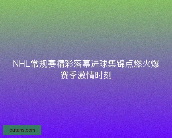 NHL常规赛精彩落幕进球集锦点燃火爆赛季激情时刻