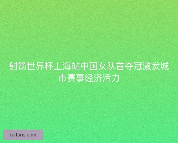 射箭世界杯上海站中国女队首夺冠激发城市赛事经济活力