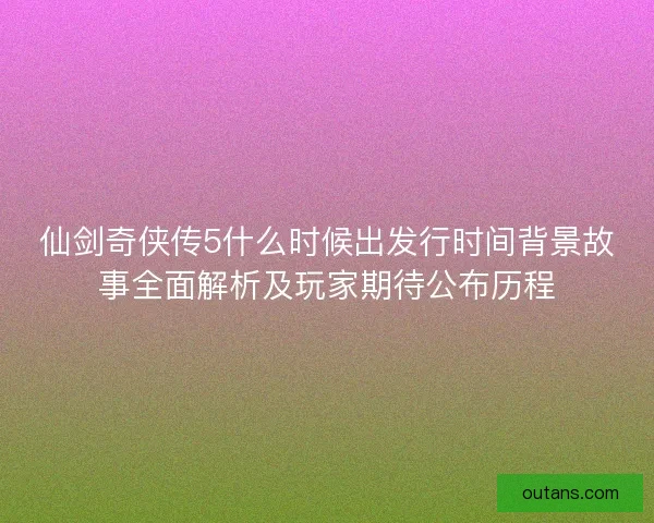 仙剑奇侠传5什么时候出发行时间背景故事全面解析及玩家期待公布历程