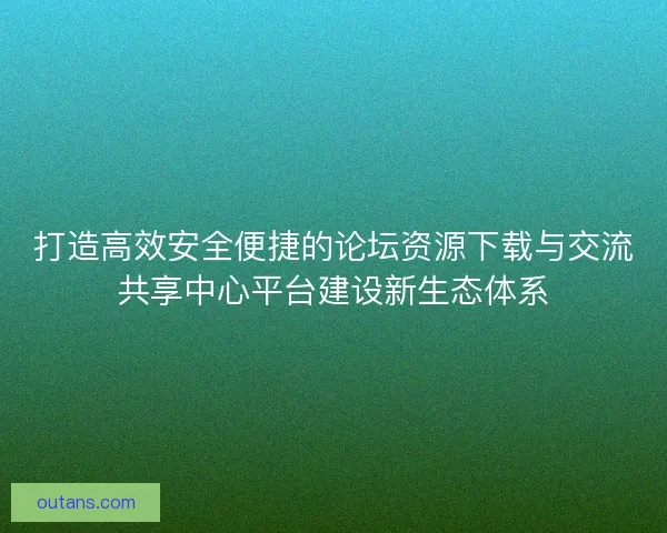 打造高效安全便捷的论坛资源下载与交流共享中心平台建设新生态体系